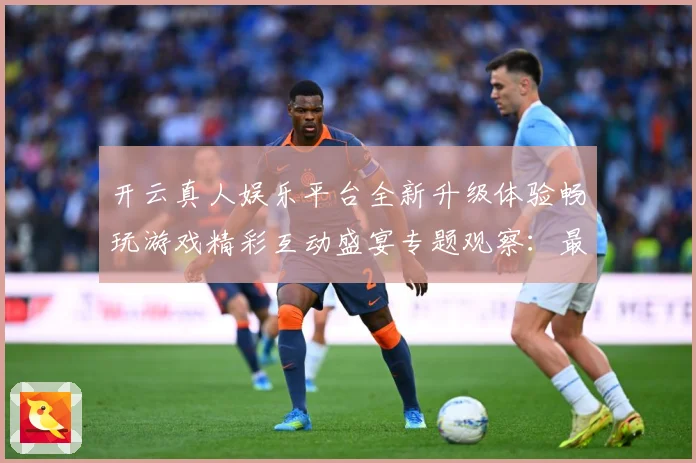 开云真人娱乐平台全新升级体验畅玩游戏精彩互动盛宴专题观察：最新赛事动态与深度分析