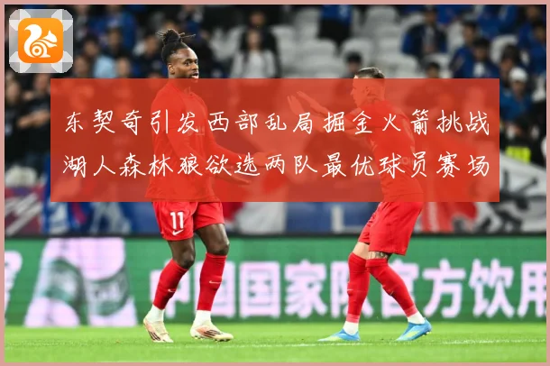 东契奇引发西部乱局掘金火箭挑战湖人森林狼欲选两队最优球员赛场复盘：最新赛事动态与深度分析