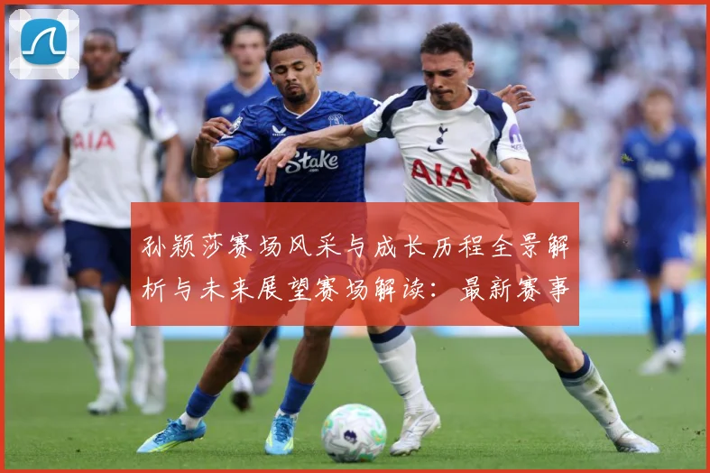 孙颖莎赛场风采与成长历程全景解析与未来展望赛场解读：最新赛事动态与深度分析