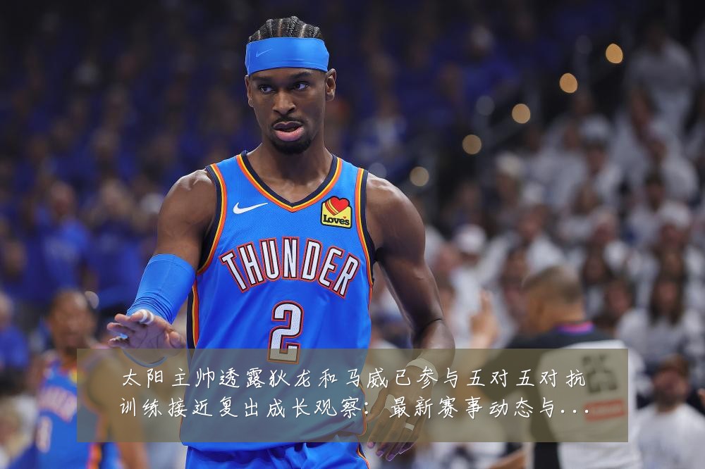 太阳主帅透露狄龙和马威已参与五对五对抗训练接近复出成长观察：最新赛事动态与深度分析