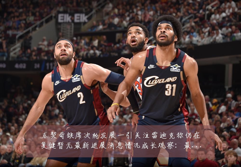 东契奇缺席次轮发展一引关注雷迪克称仍在复健暂无最新进展消息情况成长观察：最新赛事动态与深度分析