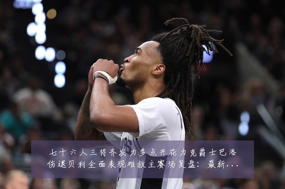 七十六人三将齐发力多点开花力克爵士巴洛伤退贝利全面表现难救主赛场复盘：最新赛事动态与深度分析